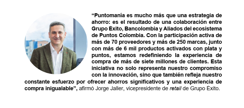 “Puntomanía es mucho más que una estrategia de ahorro: es el resultado de una colaboración entre Grupo Éxito, Bancolombia y Aliados del ecosistema de Puntos Colombia. Con la participación activa de más de 70 proveedores y más de 250 marcas, junto con más de 6 mil productos activados con plata y puntos, estamos redefiniendo la experiencia de compra de más de siete millones de clientes. Esta iniciativa no solo representa nuestro compromiso con la innovación, sino que también refleja nuestro constante esfuerzo por ofrecer ahorros significativos y una experiencia de compra inigualable”, afirmó Jorge Jaller, vicepresidente de retail de Grupo Éxito.