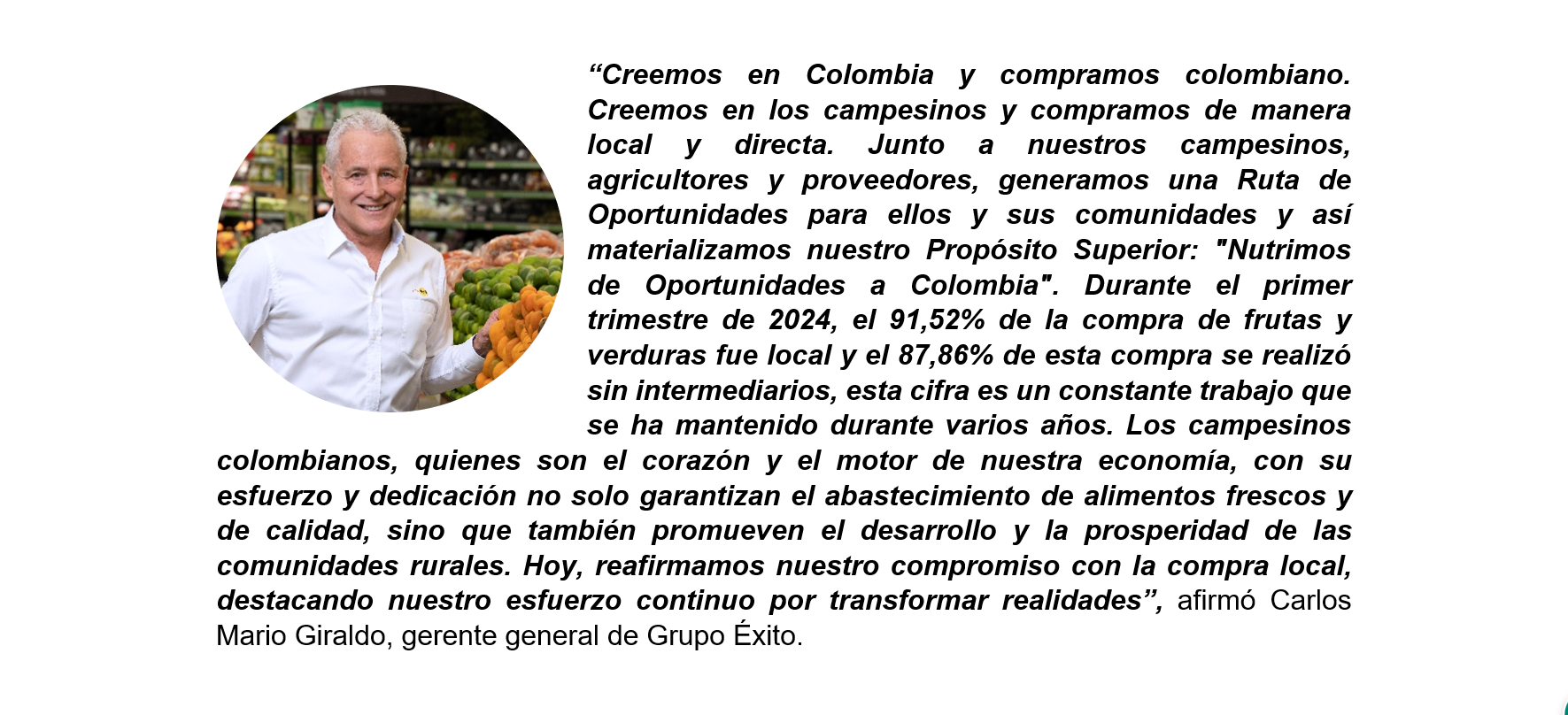 “Creemos en Colombia y compramos colombiano. Creemos en los campesinos y compramos de manera local y directa. Junto a nuestros campesinos, agricultores y proveedores, generamos una Ruta de Oportunidades para ellos y sus comunidades y así materializamos nuestro Propósito Superior: "Nutrimos de Oportunidades a Colombia". Durante el primer trimestre de 2024, el 91,52% de la compra de frutas y verduras fue local y el 87,86% de esta compra se realizó sin intermediarios, esta cifra es un constante trabajo que se ha mantenido durante varios años. Los campesinos colombianos, quienes son el corazón y el motor de nuestra economía, con su esfuerzo y dedicación no solo garantizan el abastecimiento de alimentos frescos y de calidad, sino que también promueven el desarrollo y la prosperidad de las comunidades rurales. Hoy, reafirmamos nuestro compromiso con la compra local, destacando nuestro esfuerzo continuo por transformar realidades”, afirmó Carlos Mario Giraldo, gerente general de Grupo Éxito.